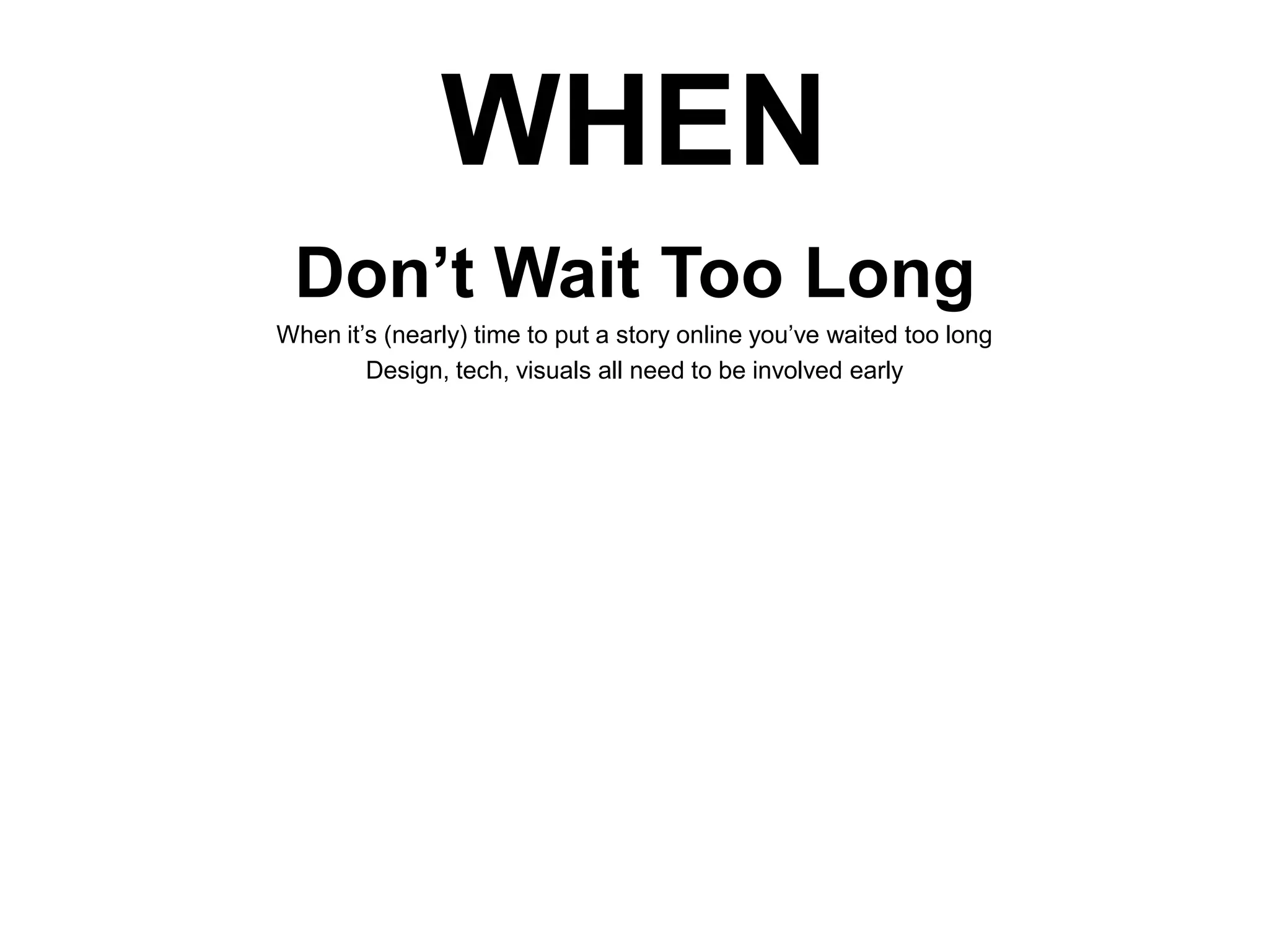 WHEN
Don’t Wait Too Long
When it’s (nearly) time to put a story online you’ve waited too long
Design, tech, visuals all need to be involved early

 