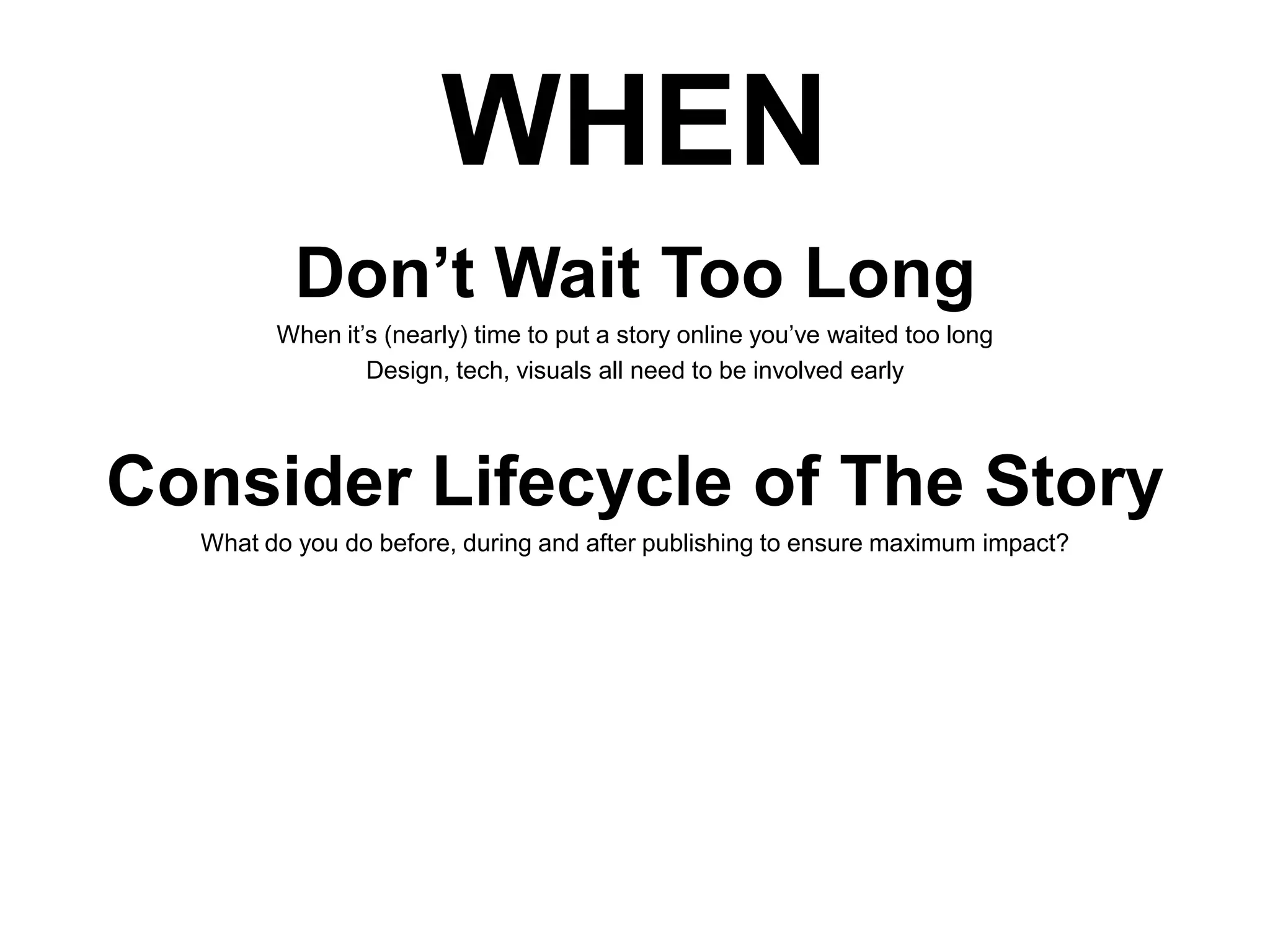 WHEN
Don’t Wait Too Long
When it’s (nearly) time to put a story online you’ve waited too long
Design, tech, visuals all need to be involved early

Consider Lifecycle of The Story
What do you do before, during and after publishing to ensure maximum impact?

 