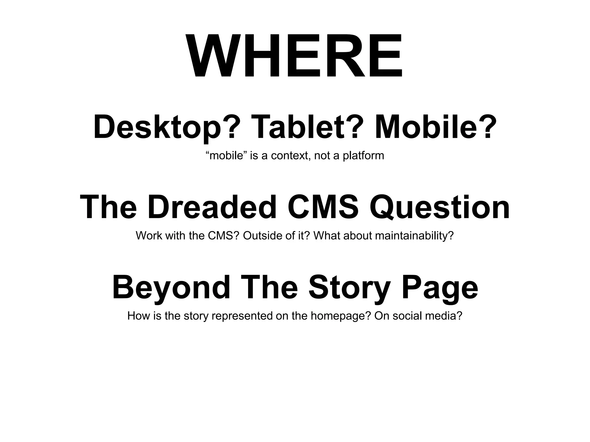WHERE
Desktop? Tablet? Mobile?
“mobile” is a context, not a platform

The Dreaded CMS Question
Work with the CMS? Outside of it? What about maintainability?

Beyond The Story Page
How is the story represented on the homepage? On social media?

 