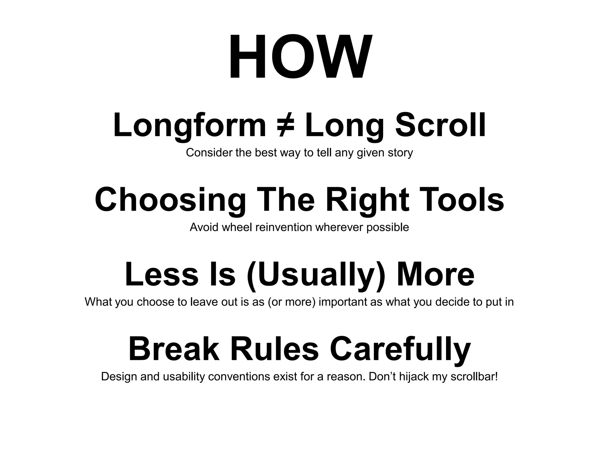 HOW
Longform ≠ Long Scroll
Consider the best way to tell any given story

Choosing The Right Tools
Avoid wheel reinvention wherever possible

Less Is (Usually) More
What you choose to leave out is as (or more) important as what you decide to put in

Break Rules Carefully
Design and usability conventions exist for a reason. Don’t hijack my scrollbar!

 