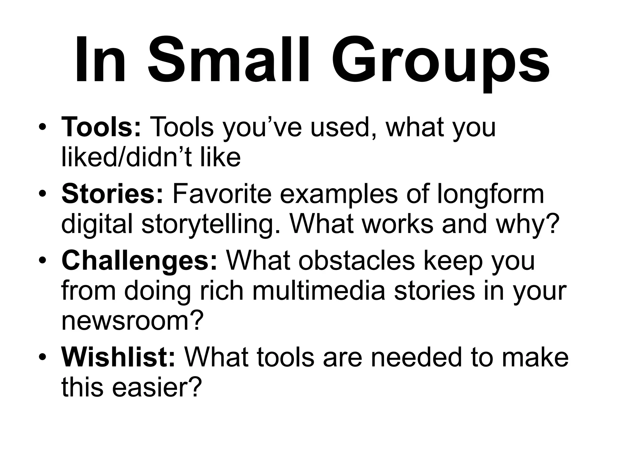 In Small Groups
• Tools: Tools you’ve used, what you
liked/didn’t like
• Stories: Favorite examples of longform
digital storytelling. What works and why?
• Challenges: What obstacles keep you
from doing rich multimedia stories in your
newsroom?
• Wishlist: What tools are needed to make
this easier?

 