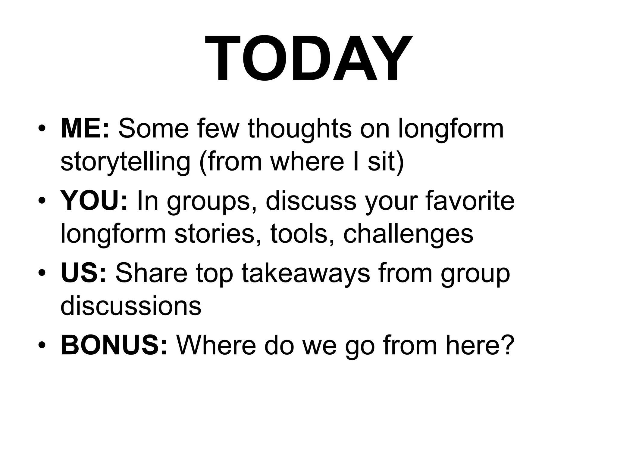 TODAY
• ME: Some few thoughts on longform
storytelling (from where I sit)
• YOU: In groups, discuss your favorite
longform stories, tools, challenges
• US: Share top takeaways from group
discussions
• BONUS: Where do we go from here?

 