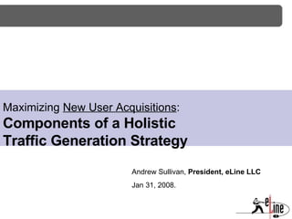 Maximizing  New User Acquisitions : Components of a Holistic  Traffic Generation Strategy Andrew Sullivan,  President, eLine LLC Jan 31, 2008. 