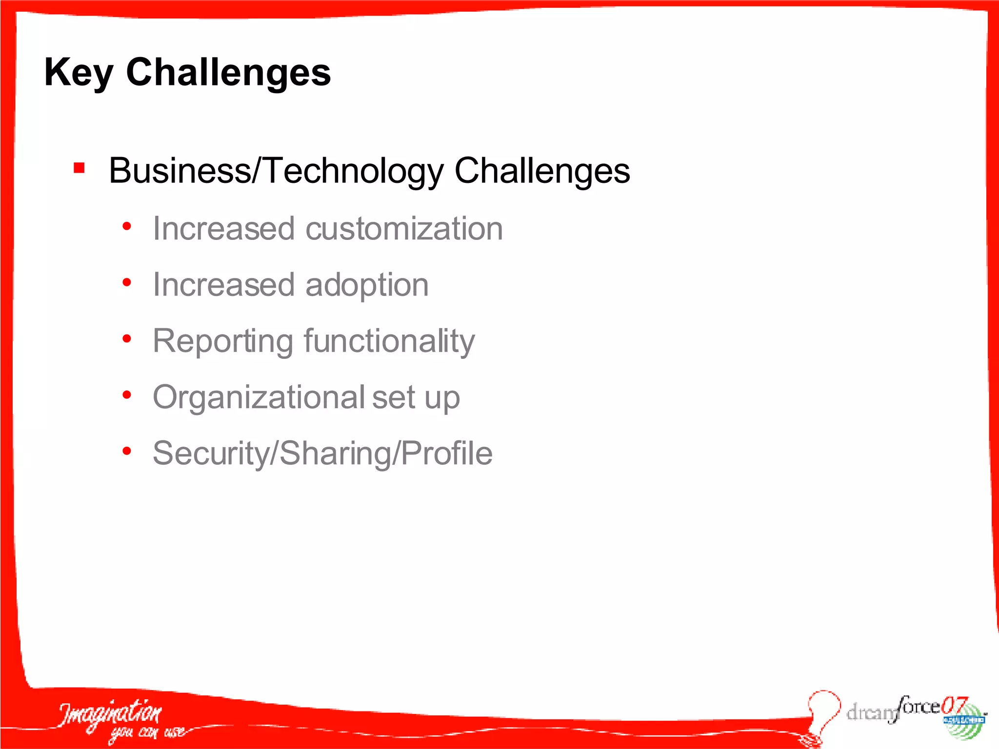 Key Challenges Business/Technology Challenges Increased customization Increased adoption Reporting functionality Organizational set up Security/Sharing/Profile 