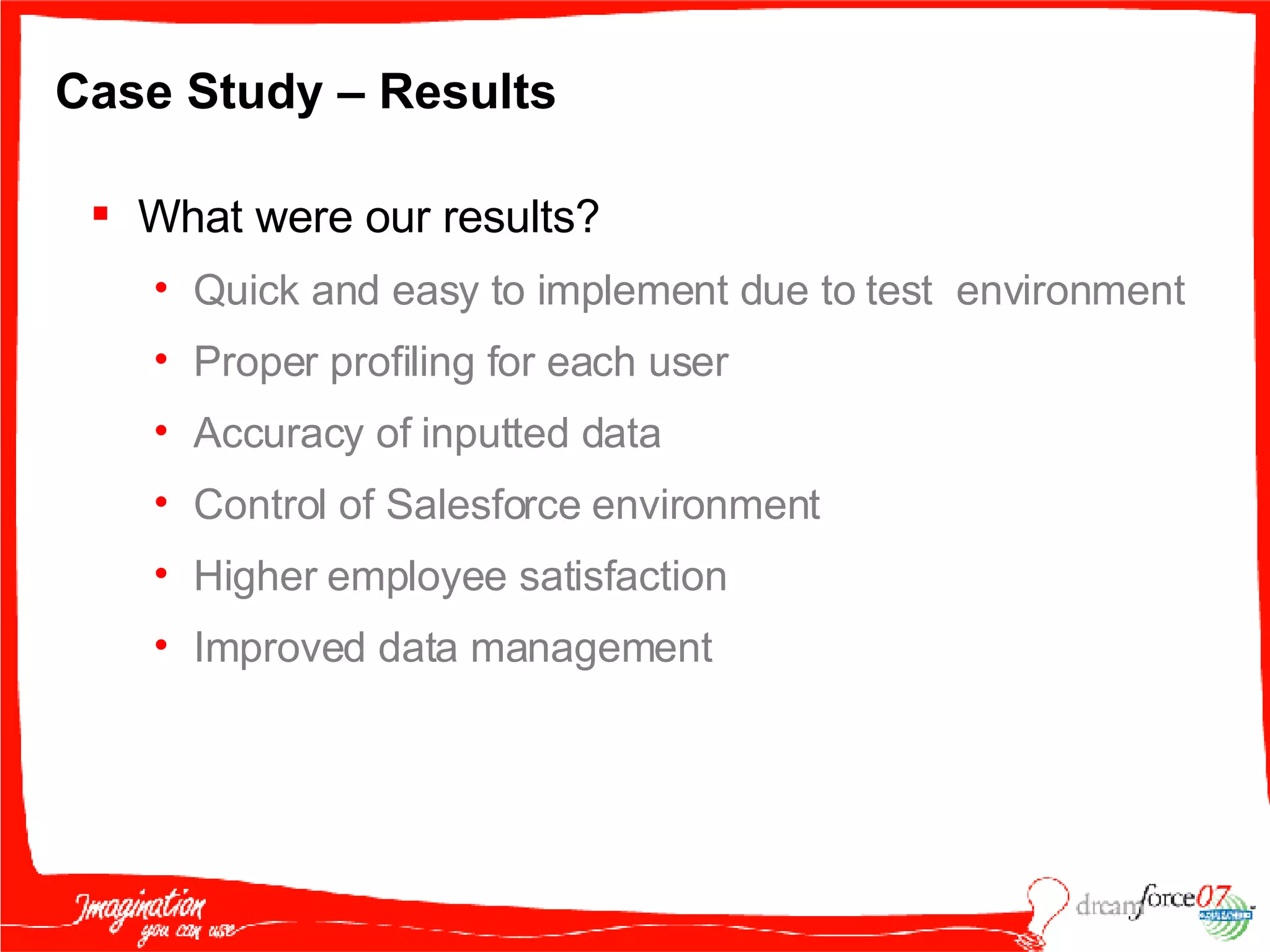 Case Study – Results What were our results? Quick and easy to implement due to test  environment Proper profiling for each user Accuracy of inputted data Control of Salesforce environment Higher employee satisfaction Improved data management 