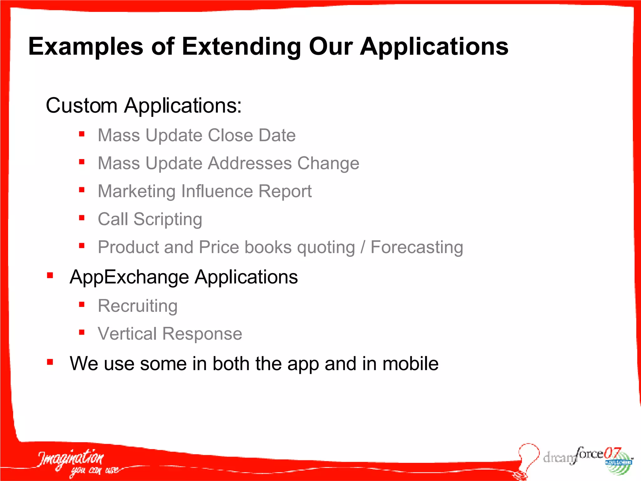 Examples of Extending Our Applications Custom Applications:  Mass   Update Close Date  Mass Update Addresses Change Marketing Influence Report  Call Scripting Product and Price books quoting / Forecasting AppExchange Applications Recruiting Vertical Response We use some in both the app and in mobile 