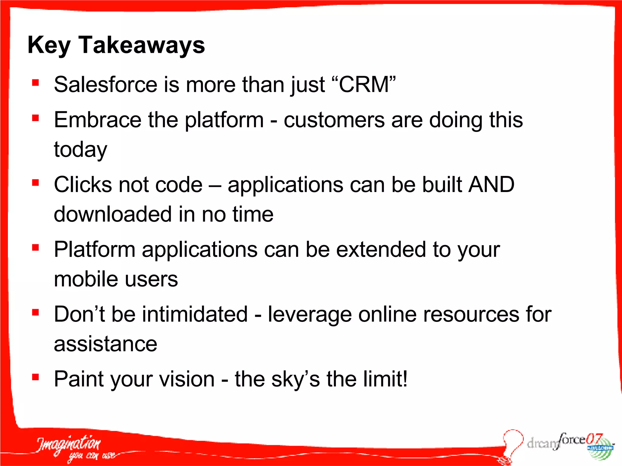 Key Takeaways Salesforce is more than just “CRM” Embrace the platform - customers are doing this today Clicks not code – applications can be built AND downloaded in no time Platform applications can be extended to your mobile users Don’t be intimidated - leverage online resources for assistance Paint your vision - the sky’s the limit! 