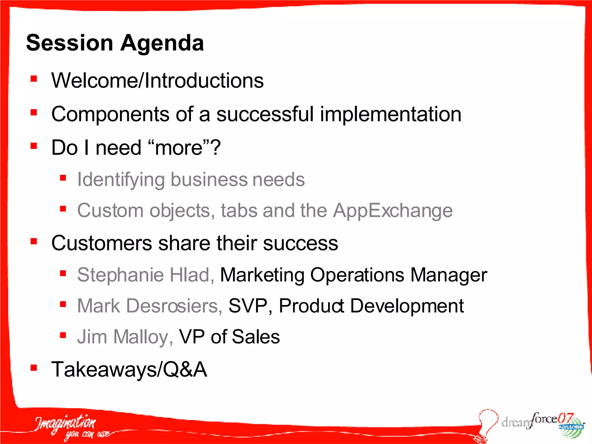 Session Agenda Welcome/Introductions Components of a successful implementation Do I need “more”?  Identifying business needs Custom objects, tabs and the AppExchange Customers share their success Stephanie Hlad,  Marketing Operations Manager Mark Desrosiers,  SVP, Product Development Jim Malloy,  VP of Sales Takeaways/Q&A 