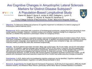 Are Cognitive Changes in Amyotrophic Lateral Sclerosis
            Markers for Distinct Disease Subtypes?
            A Population-Based Longitudinal Study
                      Elamin M, Bede P, Byrne S, Jordan N, MSc, Gallagher L, Lynch C,
                                 O'Brien C, Wynne B, Pender N, Hardiman O
                 Trinity College Institute of Neuroscience, Dublin, Beaumont Hospital, Dublin

•   Objective: To determine whether the presence of cognitive impairment is indicative of a distinct subgroup of
    Amyotrophic Lateral Sclerosis (ALS).

    Background: ALS is associated with a spectrum of frontotemporal syndromes, ranging from frank dementia to more
    subtle cognitive changes. However, it remains unclear as to whether cognitive change is an integral part of the
    disorder, or whether they represent a phenotypic marker of a subgroup of ALS.

    Design/Methods: The setting is a population-based, case-control longitudinal study of incident cases of ALS. Home-
    visits were undertaken at baseline and at six-monthly intervals. A detailed neuropsychological was designed to assess
    executive function, language, visuo-spatial and memory. ALS patients were compared to age, sex, and education
    matched healthy controls who were also assessed longitudinally.

    Results: 192 ALS patients have been recruited. Mean age is 62.8 years, 59.1% are males, and 32.4% had bulbar-
    onset ALS. At baseline, cognitive changes were identified in 46.2% of the cohort. A second, and third assessment
    have been carried out in 94, and 35 ALS patients respectively. Assessment at six months revealed that (i) patients
    with executive impairment at baseline had reduced survival. In those who survived, 15.3% developed frank
    frontotemporal dementia. (ii)) 80% of those with normal cognitive at baseline remained normal at six months. (iii) All
    patients who developed new-onset executive impairment at six months had subtle executive changes at baseline.

    Conclusions: In ALS, distinct and non-overlapping cognitive subgroups can be identified. Cognitive stratification
    persists on longitudinal analysis. Cognition is a useful clinical biomarker in ALS.

•   Research Supported by the Health Seventh Framework Programme, ALSA (the ALS Association), HRB (the Health
    Research Board), and Research Motor Neuron (previously named Motor Neuron Disease Research Foundation.
 