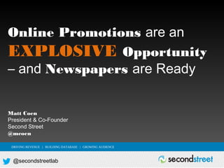 Online Promotions are an
EXPLOSIVE Opportunity
– and Newspapers are Ready
Matt Coen
President & Co-Founder
Second Street
@mcoen
DRIVING REVENUE | BUILDING DATABASE | GROWING AUDIENCE

@secondstreetlab

 