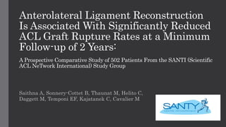 Anterolateral Ligament Reconstruction
Is Associated With Significantly Reduced
ACL Graft Rupture Rates at a Minimum
Follow-up of 2 Years:
A Prospective Comparative Study of 502 Patients From the SANTI (Scientific
ACL NeTwork International) Study Group
Saithna A, Sonnery-Cottet B, Thaunat M, Helito C,
Daggett M, Temponi EF, Kajatanek C, Cavalier M
 