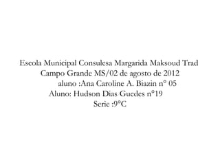 Escola Municipal Consulesa Margarida Maksoud Trad
      Campo Grande MS/02 de agosto de 2012
          aluno :Ana Caroline A. Biazin n° 05
        Aluno: Hudson Dias Guedes n°19
                    Serie :9°C
 