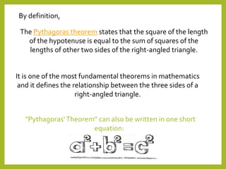 "Pythagoras'Theorem" can also be written in one short
equation:
The Pythagoras theorem states that the square of the length
of the hypotenuse is equal to the sum of squares of the
lengths of other two sides of the right-angled triangle.
By definition,
It is one of the most fundamental theorems in mathematics
and it defines the relationship between the three sides of a
right-angled triangle.
 