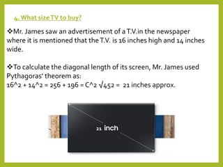 4. What sizeTV to buy?
Mr. James saw an advertisement of aT.V.in the newspaper
where it is mentioned that theT.V. is 16 inches high and 14 inches
wide.
To calculate the diagonal length of its screen, Mr. James used
Pythagoras’ theorem as:
16^2 + 14^2 = 256 + 196 = C^2 √452 = 21 inches approx.
21
 
