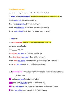 การใช้ some และ any
ทั้ง some และ any มีความหมายว่า "บ ้าง" แต่ใช ้แตกต่างกันดังนี้
1. some ใช ้กับประโยคบอกเล่า ใช ้ได ้ทั้งกับนามนับพหูพจน์ได ้และนามนับไม่ได ้ เช่น
I have some pens. (ฉันพอจะมีปากกาบ ้าง)
John wants some water. (John ต ้องการน้าบ ้าง)
There are some books on the table. (มีปากกาอยู่บนโต๊ะบ ้าง)
There is some sugar in the bowl. (มีน้าตาลทรายอยู่ในชามบ ้าง)
2. any ใช ้กับ
2.1 ประโยคปฏิเสธ ใช ้ได ้ทั้งกับนามนับได ้พหูพจน์และนามนับไม่ได ้
แต่ความหมายจะเปลี่ยนเป็น
"ไม่ ______ เลย" เช่น
I don't have any pens. (ฉันไม่มีปากกาเลยสักด ้าม)
John doesn't want any water. (John ไม่ต ้องการน้าเลย)
There aren't any pencils under the table. (ไม่มีดินสออยู่ใต ้โต๊ะเลยสักแท่ง)
There isn't any tea in the cup. (ไม่มีน้าชาอยู่ในถ ้วยเลย)
2.2 ประโยคคาถาม ใช ้ได ้ทั้งกับนามนับได ้และนามนับไม่ได ้ แต่ความหมายจะเปลี่ยนเป็น
"_______ บ ้างไหม" เช่น
Do you have any pens? (คุณมีปากกาบ ้างไหม)
Does John want any water? (John ต ้องการน้าบ ้างไหม)
Are there any books in the schoolbag? (มีหนังสืออยู่ในกระเป๋ าเรียนบ ้างไหม)
Is there any coffee in the cup? (มีกาแฟอยู่ในถ ้วยบ ้างไหม)
 
