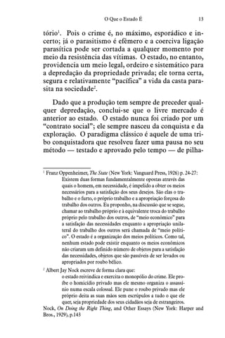 13O Que o Estado É
tório1
.  Pois o crime é, no máximo, esporádico e in-
certo; já o parasitismo é efêmero e a coerciva ligação
parasítica pode ser cortada a qualquer momento por
meio da resistência das vítimas.  O estado, no entanto,
providencia um meio legal, ordeiro e sistemático para
a depredação da propriedade privada; ele torna certa,
segura e relativamente “pacífica” a vida da casta para-
sita na sociedade2
.
Dado que a produção tem sempre de preceder qual-
quer depredação, conclui-se que o livre mercado é
anterior ao estado.  O estado nunca foi criado por um
“contrato social”; ele sempre nasceu da conquista e da
exploração.  O paradigma clássico é aquele de uma tri-
bo conquistadora que resolveu fazer uma pausa no seu
método — testado e aprovado pelo tempo — de pilha-
1
 Franz Oppenheimer, The State (New York: Vanguard Press, 1926) p. 24-27:
Existem duas formas fundamentalmente opostas através das
quais o homem, em necessidade, é impelido a obter os meios
necessários para a satisfação dos seus desejos. São elas o tra-
balho e o furto, o próprio trabalho e a apropriação forçosa do
trabalho dos outros. Eu proponho, na discussão que se segue,
chamar ao trabalho próprio e à equivalente troca do trabalho
próprio pelo trabalho dos outros, de “meio econômico” para
a satisfação das necessidades enquanto a apropriação unila-
teral do trabalho dos outros será chamada de “meio políti-
co”. O estado é a organização dos meios políticos. Como tal,
nenhum estado pode existir enquanto os meios econômicos
não criaram um definido número de objetos para a satisfação
das necessidades, objetos que são passíveis de ser levados ou
apropriados por roubo bélico.
2
 Albert Jay Nock escreve de forma clara que:
o estado reivindica e exercita o monopólio do crime. Ele pro-
íbe o homicídio privado mas ele mesmo organiza o assassí-
nio numa escala colossal. Ele pune o roubo privado mas ele
próprio deita as suas mãos sem escrúpulos a tudo o que ele
quer, seja propriedade dos seus cidadãos seja de estrangeiros.
Nock, On Doing the Right Thing, and Other Essays (New York: Harper and
Bros., 1929), p.143
 