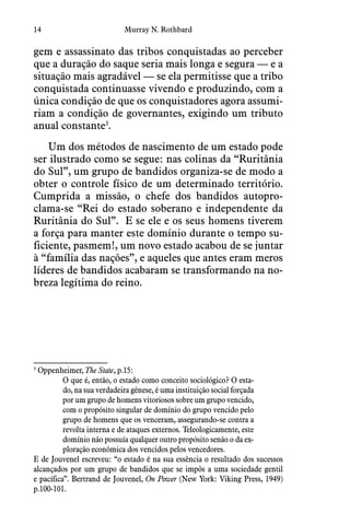 14 Murray N. Rothbard
gem e assassinato das tribos conquistadas ao perceber
que a duração do saque seria mais longa e segura — e a
situação mais agradável — se ela permitisse que a tribo
conquistada continuasse vivendo e produzindo, com a
única condição de que os conquistadores agora assumi-
riam a condição de governantes, exigindo um tributo
anual constante3
.
Um dos métodos de nascimento de um estado pode
ser ilustrado como se segue: nas colinas da “Ruritânia
do Sul”, um grupo de bandidos organiza-se de modo a
obter o controle físico de um determinado território. 
Cumprida a missão, o chefe dos bandidos autopro-
clama-se “Rei do estado soberano e independente da
Ruritânia do Sul”.  E se ele e os seus homens tiverem
a força para manter este domínio durante o tempo su-
ficiente, pasmem!, um novo estado acabou de se juntar
à “família das nações”, e aqueles que antes eram meros
líderes de bandidos acabaram se transformando na no-
breza legítima do reino.
3
  Oppenheimer, The State, p.15:
O que é, então, o estado como conceito sociológico? O esta-
do, na sua verdadeira gênese, é uma instituição social forçada
por um grupo de homens vitoriosos sobre um grupo vencido,
com o propósito singular de domínio do grupo vencido pelo
grupo de homens que os venceram, assegurando-se contra a
revolta interna e de ataques externos. Teleologicamente, este
domínio não possuía qualquer outro propósito senão o da ex-
ploração econômica dos vencidos pelos vencedores.
E de Jouvenel escreveu: “o estado é na sua essência o resultado dos sucessos
alcançados por um grupo de bandidos que se impôs a uma sociedade gentil
e pacífica”. Bertrand de Jouvenel, On Power (New York: Viking Press, 1949)
p.100-101.
 
