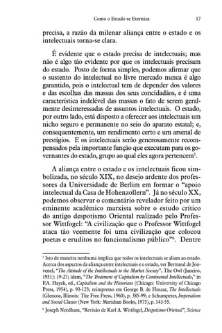 17Como o Estado se Eterniza
precisa, a razão da milenar aliança entre o estado e os
intelectuais torna-se clara.
É evidente que o estado precisa de intelectuais; mas
não é algo tão evidente por que os intelectuais precisam
do estado.  Posto de forma simples, podemos afirmar que
o sustento do intelectual no livre mercado nunca é algo
garantido, pois o intelectual tem de depender dos valores
e das escolhas das massas dos seus concidadãos, e é uma
característica indelével das massas o fato de serem geral-
mente desinteressadas de assuntos intelectuais.  O estado,
por outro lado, está disposto a oferecer aos intelectuais um
nicho seguro e permanente no seio do aparato estatal; e,
consequentemente, um rendimento certo e um arsenal de
prestígios.  E os intelectuais serão generosamente recom-
pensados pela importante função que executam para os go-
vernantes do estado, grupo ao qual eles agora pertencem5
.
A aliança entre o estado e os intelectuais ficou sim-
bolizada, no século XIX, no desejo ardente dos profes-
sores da Universidade de Berlim em formar o “apoio
intelectual da Casa de Hohenzollern”.  Já no século XX,
podemos observar o comentário revelador feito por um
eminente acadêmico marxista sobre o estudo crítico
do antigo despotismo Oriental realizado pelo Profes-
sor Wittfogel: “A civilização que o Professor Wittfogel
ataca tão veemente foi uma civilização que colocou
poetas e eruditos no funcionalismo público”6
.  Dentre
5
 Isto de maneira nenhuma implica que todos os intelectuais se aliam ao estado.
Acerca dos aspectos da aliança entre intelectuais e o estado, ver Bertrand de Jou-
venel, “The Attitude of the Intellectuals to the Market Society”, The Owl (Janeiro,
1951): 19-27; idem, “The Treatment of Capitalism by Continental Intellectuals,” in
F.A. Hayek, ed., Capitalism and the Historians (Chicago: University of Chicago
Press, 1954), p. 93-123; reimpresso em George B. de Huszar, The Intellectuals
(Glencoe, Illinois: The Free Press, 1960), p. 385-99; e Schumpeter, Imperialism
and Social Classes (New York: Meridian Books, 1975), p. 143-55.
6
 Joseph Needham, “Revisão de Karl A. Wittfogel, Despotismo Oriental”, Science
 