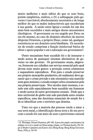 19Como o Estado se Eterniza
muito melhores e mais sábios do que os seus bons,
porém simplórios, súditos, e (b) a subjugação pelo go-
verno é inevitável, absolutamente necessária e de longe
melhor do que os males indescritíveis que sucederiam
à sua queda.  A união entre Igreja e estado foi um dos
mais bem sucedidos e mais antigos destes mecanismos
ideológicos.  O governante ou era ungido por Deus ou
era ele mesmo, no caso do domínio absoluto de muitos
déspotas Orientais, o próprio Deus; como tal, qualquer
resistência ao seu domínio seria blasfêmia.  Os sacerdo-
tes do estado cumpriam a função intelectual básica de
obter o apoio popular e até a adoração aos governantes9
.
Outro mecanismo bem sucedido foi o de instaurar o
medo acerca de quaisquer sistemas alternativos de go-
verno ou não governo.  Os governantes atuais, alegava-
-se, fornecem aos cidadãos um serviço essencial pelo qual
devem estar muito gratos: a proteção contra criminosos
e saqueadores esporádicos.  Pois para o estado preservar
seu próprio monopólio predatório, ele realmente deve ga-
rantir que o crime privado e não sistemático seja mantido
num grau mínimo; o estado sempre zelou ciosamente pela
sua própria preservação.  Nos séculos mais recentes, o es-
tado tem sido especialmente bem sucedido em fomentar
o medo acerca de outros governantes estatais.  Dado que a
área territorial do globo tem sido parcelada entre estados
específicos, uma das doutrinas essenciais do estado foi a
de se identificar com o território que domina.  
Uma vez que a maioria das pessoas tende a amar a
sua terra natal, a identificação dessa terra e do seu povo
com o estado foi um meio de usar o patriotismo natural
9
 Cf. Wittfogel, Oriental Despotism, p87-100. Acerca dos papéis contrastantes da
religião vis-à-vis o estado na China antiga e Japão, ver Norman Jacobs, The Ori-
gin of Modern Capitalism and Eastern Asia (Hong Kong: Hong Kong University
Press, 1958), p. 161-94.
 