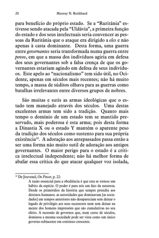 20 Murray N. Rothbard
para benefício do próprio estado.  Se a “Ruritânia” es-
tivesse sendo atacada pela “Uldávia”, a primeira função
do estado e dos seus intelectuais seria convencer as pes-
soas da Ruritânia que o ataque era dirigido a eles e não
apenas à casta dominante.  Desta forma, uma guerra
entre governantes seria transformada numa guerra entre
povos, em que a massa dos indivíduos agiria em defesa
dos seus governantes sob a falsa crença de que os go-
vernantes estariam agindo em defesa de seus indivídu-
os.  Este apelo ao “nacionalismo” tem sido útil, no Oci-
dente, apenas em séculos mais recentes; não há muito
tempo, a massa de súditos olhava para as guerras como
batalhas irrelevantes entre diversos grupos de nobres.
São muitas e sutis as armas ideológicas que o es-
tado tem manejado através dos séculos.  Uma destas
excelentes armas tem sido a tradição.  Quanto mais
tempo o domínio de um estado tem se mantido pre-
servado, mais poderosa é esta arma; pois desta forma
a Dinastia X ou o estado Y mantém o aparente peso
da tradição dos séculos como sustento para sua própria
existência10
.  A adoração aos antepassados passa então a
ser uma forma não muito sutil de adoração aos antigos
governantes.  O maior perigo para o estado é a críti-
ca intelectual independente; não há melhor forma de
abafar essa crítica do que atacar qualquer voz isolada,
10
 De Jouvenel, On Power, p. 22:
A razão essencial para a obediência é que esta se tornou um
hábito da espécie. O poder é para nós um fato da natureza.
Desde os primórdios da história que sempre presidiu aos
destinos humanos. as autoridades que dominavam [as socie-
dades] em tempos anteriores não desapareciam sem deixar o
legado de privilégio aos seus sucessores nem sem deixar na
mente dos homens impressões que são cumulativas no seu
efeito. A sucessão de governos que, num curso de séculos,
dominou a mesma sociedade pode ser vista como um único
governo subjacente em contínuo crescente.
 