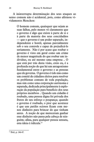 24 Murray N. Rothbard
A ininterrupta determinação dos seus ataques ao
senso comum não é acidental, pois, como afirmou vi-
vidamente Mencken:
O homem comum, quaisquer que sejam as
suas falhas, pelo menos vê claramente que
o governo é algo que existe à parte de si e
à parte da maioria dos seus concidadãos
— que o governo é um poder separado, in-
dependente e hostil, apenas parcialmente
sob o seu controle e capaz de prejudicá-lo
seriamente.  Não é por acaso que roubar o
governo é visto em geral como um crime
de menor magnitude do que roubar um in-
divíduo, ou até mesmo uma empresa .. O
que está por trás desta visão, creio eu, é a
profunda noção de que há um antagonismo
fundamental entre o governo e as pessoas
que ele governa.  O governo é tido não como
um comitê de cidadãos eleitos para resolver
os problemas comuns de toda população,
mas sim como uma corporação autônoma e
separada, dedicada principalmente à explo-
ração da população para benefício dos seus
próprios membros .. Quando um cidadão é
roubado, uma pessoa digna foi privada dos
frutos do seu esforço e poupança; quando
o governo é roubado, o pior que acontece
é que uns patifes ociosos ficam com me-
nos dinheiro para brincar do que tinham
antes.  A noção de que mereceram ganhar
esse dinheiro não passa pela cabeça de nin-
guém; afina, para qualquer pessoa sensata,
esta ideia é ridícula.13
13
 Ibid., p. 146-47.
 