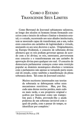 Como o Estado
Transcende Seus Limites
Como Bertrand de Jouvenel sabiamente salientou,
ao longo dos séculos os homens foram formando con-
ceitos com o intuito de refrear e limitar o domínio esta-
tal; e o estado, recorrendo aos seus aliados intelectuais,
tem se mostrado capaz de transformar, um a um, todos
estes conceitos em carimbos de legitimidade e virtude,
anexando-os aos seus decretos e ações.  Originalmente,
na Europa Ocidental, o conceito de soberania divina
afirmava que os reis podiam governar apenas de acor-
do com a lei divina; os reis, entretanto, perverteram
esse conceito e o transformaram em um carimbo de
aprovação divina para qualquer ato real.  O conceito de
democracia parlamentar começou como uma restrição
popular ao domínio monárquico absoluto e terminou
com o parlamento não apenas se tornando parte essen-
cial do estado, como também a manifestação da plena
soberania deste.  Tal como de Jouvenel conclui:
Muitos escritores interessados nas teorias
da soberania se debruçaram sobre estes
mecanismos restritivos.  Mas, por fim,
cada uma destas teorias perdeu, mais cedo
ou mais tarde, o seu propósito original e
acabou por funcionar como um trampo-
lim para o Poder, provendo-lhe a ajuda
poderosa de um soberano invisível com o
qual ele podia, com o passar do tempo, se
identificar por completo.1
1
 De Jouvenel, On Power, p. 27ff.
 