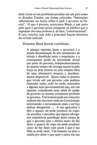 27Como o Estado Transcende Seus Limites
dade torna-se um problema peculiar em um país como
os Estados Unidos, em foram colocadas “limitações
substanciais na teoria sobre a qual o governo se ba-
seia”.  O que é preciso, acrescenta Black, é um meio
pelo qual o governo possa assegurar ao público que a
expansão dos seus poderes é, de fato, “constitucional”. 
E isto, conclui, tem sido a principal função histórica
da revisão judicial.
Deixemos Black ilustrar o problema:
A ameaça suprema [para o governo] é a
ampla disseminação de um sentimento de
ultraje e desafeição entre a população, e a
consequente perda de autoridade moral
por parte do governo, independentemente
de quanto tempo ele consiga mantê-la pela
força ou pela inércia ou pela simples falta
de uma alternativa atraente e imediata-
mente disponível.  Quase todas as pessoas
que vivem sob um governo com poderes
limitados serão, cedo ou tarde, sujeitados
a alguma ação governamental que, em sua
opinião, consideram estar além do poder
do governo ou mesmo totalmente proibida
ao governo.  Um homem pode ser conscrito
embora não encontre nada na Constituição
autorizando o recrutamento para o serviço
militar obrigatório ....  A um agricultor é
dito o quanto ele pode produzir de trigo;
ele acredita, e descobre que alguns advoga-
dos respeitáveis partilham desta crença de
que o governo tem o direito tanto de lhe
dizer o quanto de trigo ele pode produzir
como de lhe dizer com quem é que a sua
filha se pode casar.  Um homem vai para a
cadeia por dizer o que quer e entra em sua
 