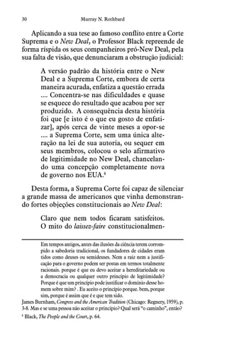 30 Murray N. Rothbard
Aplicando a sua tese ao famoso conflito entre a Corte
Suprema e o New Deal, o Professor Black repreende de
forma ríspida os seus companheiros pró-New Deal, pela
sua falta de visão, que denunciaram a obstrução judicial:
A versão padrão da história entre o New
Deal e a Suprema Corte, embora de certa
maneira acurada, enfatiza a questão errada
.... Concentra-se nas dificuldades e quase
se esquece do resultado que acabou por ser
produzido.  A consequência desta história
foi que [e isto é o que eu gosto de enfati-
zar], após cerca de vinte meses a opor-se
.... a Suprema Corte, sem uma única alte-
ração na lei de sua autoria, ou sequer em
seus membros, colocou o selo afirmativo
de legitimidade no New Deal, chancelan-
do uma concepção completamente nova
de governo nos EUA.8
Desta forma, a Suprema Corte foi capaz de silenciar
a grande massa de americanos que vinha demonstran-
do fortes objeções constitucionais ao New Deal:
Claro que nem todos ficaram satisfeitos. 
O mito do laissez-faire constitucionalmen-
Em tempos antigos, antes das ilusões da ciência terem corrom-
pido a sabedoria tradicional, os fundadores de cidades eram
tidos como deuses ou semideuses. Nem a raiz nem a justifi-
cação para o governo podem ser postas em termos totalmente
racionais. porque é que eu devo aceitar a hereditariedade ou
a democracia ou qualquer outro princípio de legitimidade?
Porque é que um princípio pode justificar o domínio desse ho-
mem sobre mim? . Eu aceito o princípio porque. bem, porque
sim, porque é assim que é e que tem sido.
James Burnham, Congress and the American Tradition (Chicago: Regnery, 1959), p.
3-8. Mas e se uma pessoa não aceitar o princípio? Qual será “o caminho”, então?
8
  Black, The People and the Court, p. 64.
 