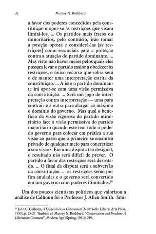 32 Murray N. Rothbard
a favor dos poderes concedidos pela cons-
tituição e opor-se às restrições que visam
limitá-los. ... Os partidos mais fracos ou
minoritários, pelo contrário, irão tomar
a posição oposta e considerá-las [as res-
trições] como essenciais para a proteção
contra a atuação do partido dominante. ...
Mas visto não haver meios pelos quais eles
possam levar o partido maior a obedecer às
restrições, o único recurso que sobra será
o de manter uma interpretação estrita da
constituição. ... A isto o partido dominan-
te irá opor-se com uma visão permissiva
da constituição. ... Será um jogo de inter-
pretação contra interpretação — uma para
contrair e a outra para alargar ao máximo
o domínio do governo.  Mas qual o bene-
fício da visão rigorosa do partido mino-
ritário face à visão permissiva do partido
majoritário quando este tem todo o poder
do governo para colocar em prática a sua
visão ao passo que o primeiro se encontra
privado de qualquer meio para concretizar
a sua visão?  Em uma disputa tão desigual,
o resultado não será difícil de prever.  O
partido a favor das restrições será derrota-
do. ... O final da disputa será a subversão
da constituição. ... as restrições serão por
fim anuladas e o governo será convertido
em um governo com poderes ilimitados.10
Um dos poucos cientistas políticos que valorizou a
análise de Calhoun foi o Professor J. Allen Smith.  Smi-
10
 John C. Calhoun, A Disquisition on Government (New York: Liberal Arts Press,
1953), p. 25-27. Também cf. Murray N. Rothbard, “Conservatism and Freedom: A
Libertarian Comment”, Modern Age (Spring, 1961): 219.
 