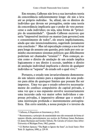 35Como o Estado Transcende Seus Limites
Em resumo, Calhoun não leva a sua inovadora teoria
da concordância suficientemente longe: ele não a leva
até ao próprio indivíduo.  Se, afinal, são os direitos do
indivíduo que devem ser protegidos, então uma teoria
da concordância implicaria que o poder de veto perten-
cesse a cada indivíduo; ou seja, uma forma de “princí-
pio da unanimidade”.  Quando Calhoun escreveu que
seria “impossível instituir ou manter [um governo] sem
o consentimento de todos”, ele estava implicitamente,
ainda que não intencionalmente, sugerindo justamente
esta conclusão.12
  Mas tal especulação começa a nos levar
para longe do assunto em questão, pois indo por este ca-
minho encontramos sistemas políticos que dificilmente
poderiam ser chamados “estatais”.13
  Para começar, as-
sim como o direito de anulação de um estado implica
logicamente o seu direito à secessão, também o direito
de anulação individual implicaria o direito de qualquer
indivíduo se “separar” do estado sob o qual vive.14
Portanto, o estado tem invariavelmente demonstra-
do um talento exímio para a expansão dos seus pode-
res para além de quaisquer limites que possam lhe ser
impostos.  Uma vez que o estado sobrevive necessaria-
mente do confisco compulsório do capital privado, e
uma vez que a sua expansão envolve necessariamente
uma incursão cada vez maior sobre indivíduos e em-
presas privadas, é imperativo afirmar que o estado é
uma instituição profunda e inerentemente anticapita-
lista.  Em certo sentido, a nossa posição é o inverso da
12
  Calhoun, A Disquisition on Government, p. 20-21.
13
 Recentemente, o princípio da unanimidade tem sido restaurado de forma al-
tamente diluída, particularmente nos escritos do Professor James Buchanan.
Cf. James Buchanan and Gordon Tullock, The Calculus of Consent (Ann Arbor:
University of Michigan Press, 1962), passim.
14
 Cf. Herbert Spencer, “The Right to Ignore the State”, in Social Statics (New
York: D. Appleton, 1890), p. 229-39.
 