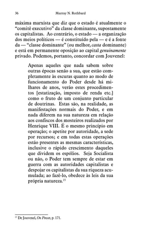 36 Murray N. Rothbard
máxima marxista que diz que o estado é atualmente o
“comitê executivo” da classe dominante, supostamente
os capitalistas.  Ao contrário, o estado — a organização
dos meios políticos — é constituído pela — e é a fonte
da — “classe dominante” (ou melhor, casta dominante)
e está em permanente oposição ao capital genuinamente
privado. Podemos, portanto, concordar com Jouvenel:
Apenas aqueles que nada sabem sobre
outras épocas senão a sua, que estão com-
pletamente às escuras quanto ao modo de
funcionamento do Poder desde há mi-
lhares de anos, verão estes procedimen-
tos [estatização, imposto de renda etc.]
como o fruto de um conjunto particular
de doutrinas.  Estas são, na realidade, as
manifestações normais do Poder, e em
nada diferem na sua natureza em relação
aos confiscos dos mosteiros realizados por
Henrique VIII. É o mesmo princípio em
operação; o apetite por autoridade, a sede
por recursos; e em todas estas operações
estão presentes as mesmas características,
inclusive o rápido crescimento daqueles
que dividem os espólios.  Seja Socialista
ou não, o Poder tem sempre de estar em
guerra com as autoridades capitalistas e
despojar os capitalistas da sua riqueza acu-
mulada; ao fazê-lo, obedece às leis da sua
própria natureza.15
15
 De Jouvenel, On Power, p. 171.
 