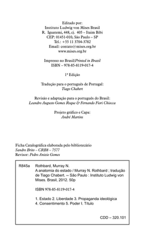 Editado por:
Instituto Ludwig von Mises Brasil
R. Iguatemi, 448, cj. 405 – Itaim Bibi
CEP: 01451-010, São Paulo – SP
Tel.: +55 11 3704-3782
Email: contato@mises.org.br
www.mises.org.br
Impresso no Brasil/Printed in Brazil
ISBN – 978-85-8119-017-4
1ª Edição
Tradução para o português de Portugal:
Tiago Chabert
Revisão e adaptação para o português do Brasil:
Leandro Augusto Gomes Roque & Fernando Fiori Chiocca
Projeto gráfico e Capa:
André Martins
Ficha Catalográfica elaborada pelo bibliotecário
Sandro Brito – CRB8 – 7577
Revisor: Pedro Anizio Gomes
R845a	 Rothbard, Murray N.
	 A anatomia do estado / Murray N. Rothbard ; tradução 	
	 de Tiago Chabert. -- São Paulo : Instituto Ludwig von
	 Mises. Brasil, 2012. 50p
	ISBN 978-85-8119-017-4
	 1. Estado 2. Liberdade 3. Propaganda ideológica
	 4. Consentimento 5. Poder I. Título
CDD – 320.101
 
