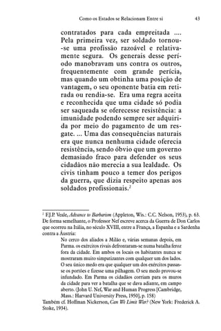 43Como os Estados se Relacionam Entre si
contratados para cada empreitada ....
Pela primeira vez, ser soldado tornou-
-se uma profissão razoável e relativa-
mente segura.  Os generais desse perí-
odo manobravam uns contra os outros,
frequentemente com grande perícia,
mas quando um obtinha uma posição de
vantagem, o seu oponente batia em reti-
rada ou rendia-se.  Era uma regra aceita
e reconhecida que uma cidade só podia
ser saqueada se oferecesse resistência: a
imunidade podendo sempre ser adquiri-
da por meio do pagamento de um res-
gate. ... Uma das consequências naturais
era que nunca nenhuma cidade oferecia
resistência, sendo óbvio que um governo
demasiado fraco para defender os seus
cidadãos não merecia a sua lealdade.  Os
civis tinham pouco a temer dos perigos
da guerra, que dizia respeito apenas aos
soldados profissionais.2
2
 F.J.P. Veale, Advance to Barbarism (Appleton, Wis.: C.C. Nelson, 1953), p. 63.
De forma semelhante, o Professor Nef escreve acerca da Guerra de Don Carlos
que ocorreu na Itália, no século XVIII, entre a França, a Espanha e a Sardenha
contra a Áustria:
No cerco dos aliados a Milão e, várias semanas depois, em
Parma. os exércitos rivais defrontaram-se numa batalha feroz
fora da cidade. Em ambos os locais os habitantes nunca se
mostraram muito simpatizantes com qualquer um dos lados.
O seu único medo era que qualquer um dos exércitos passas-
se os portões e fizesse uma pilhagem. O seu medo provou-se
infundado. Em Parma os cidadãos corriam para os muros
da cidade para ver a batalha que se dava adiante, em campo
aberto. (John U. Nef, War and Human Progress [Cambridge,
Mass.: Harvard University Press, 1950], p. 158)
Também cf. Hoffman Nickerson, Can We Limit War? (New York: Frederick A.
Stoke, 1934).
 