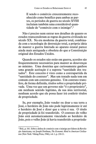 45Como os Estados se Relacionam Entre si
E sendo o comércio crescentemente reco-
nhecido como benéfico para ambas as par-
tes, os períodos de guerra no século XVIII
incluíam também uma considerável quan-
tidade de “comércio com o inimigo”.4
Não é preciso nem entrar nos detalhes de quanto os
estados transcenderam as regras da guerra civilizada no
século XX.  Na era moderna da guerra total, combina-
da com a tecnologia de destruição total, a própria ideia
de manter a guerra limitada ao aparato estatal parece
ainda mais antiquada e obsoleta do que a Constituição
original dos Estados Unidos.
Quando os estados não estão em guerra, acordos são
frequentemente necessários para manter as desavenças
ao mínimo.  Uma doutrina que curiosamente ganhou
uma grande aceitação é a suposta “santidade dos tra-
tados”.  Este conceito é visto como a contrapartida da
“santidade do contrato”.  Mas um tratado nada tem em
comum com um contrato genuíno.  Um contrato trans-
fere, de forma definida, títulos sobre a propriedade pri-
vada.  Uma vez que um governo não “é o proprietário”,
em nenhum sentido legítimo, da sua área territorial,
nenhum acordo que ele possa fazer irá conferir títulos
de propriedade.
Se, por exemplo, João vender ou doar a sua terra a
José, o herdeiro de João não pode legitimamente ir até
o herdeiro de José e dizer que a terra é sua.  O título
de propriedade já foi transferido.  O contrato do velho
João está automaticamente vinculado ao herdeiro de
João, pois o velho João já havia transferido a proprieda-
4
 Ibid., p. 161. Sobre a defesa do comércio com o inimigo por líderes da Revolu-
ção Americana, ver Joseph Dorfman, The Economic Mind in American Civiliza-
tion (New York: Viking Press, 1946), vol. 1, p. 210-11.
 