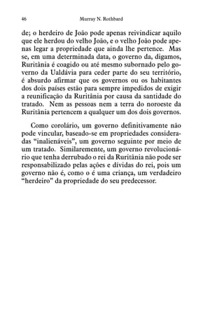 46 Murray N. Rothbard
de; o herdeiro de João pode apenas reivindicar aquilo
que ele herdou do velho João, e o velho João pode ape-
nas legar a propriedade que ainda lhe pertence.  Mas
se, em uma determinada data, o governo da, digamos,
Ruritânia é coagido ou até mesmo subornado pelo go-
verno da Ualdávia para ceder parte do seu território,
é absurdo afirmar que os governos ou os habitantes
dos dois países estão para sempre impedidos de exigir
a reunificação da Ruritânia por causa da santidade do
tratado.  Nem as pessoas nem a terra do noroeste da
Ruritânia pertencem a qualquer um dos dois governos. 
Como corolário, um governo definitivamente não
pode vincular, baseado-se em propriedades considera-
das “inalienáveis”, um governo seguinte por meio de
um tratado.  Similaremente, um governo revolucioná-
rio que tenha derrubado o rei da Ruritânia não pode ser
responsabilizado pelas ações e dívidas do rei, pois um
governo não é, como o é uma criança, um verdadeiro
“herdeiro” da propriedade do seu predecessor.
 