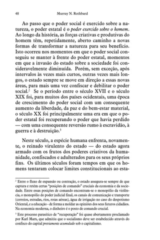 48 Murray N. Rothbard
Ao passo que o poder social é exercido sobre a na-
tureza, o poder estatal é o poder exercido sobre o homem. 
Ao longo da história, as forças criativas e produtivas do
homem têm, repetidamente, aberto caminho a novas
formas de transformar a natureza para seu benefício. 
Isto ocorreu nos momentos em que o poder social con-
seguiu se manter à frente do poder estatal, momentos
em que a invasão do estado sobre a sociedade foi con-
sideravelmente diminuída.  Porém, sem exceção, após
intervalos às vezes mais curtos, outras vezes mais lon-
gos, o estado sempre se move em direção a essas novas
áreas, para mais uma vez confiscar e debilitar o poder
social.2
Se o período entre o século XVII e o século
XIX foi, para muitos dos países ocidentais, uma época
de crescimento do poder social com um consequente
aumento da liberdade, da paz e do bem-estar material,
o século XX foi principalmente uma era em que o po-
der estatal foi recuperando o poder que havia perdido
— com uma consequente reversão rumo à escravidão, à
guerra e à destruição.3
Neste século, a espécie humana enfrenta, novamen-
te, o reinado virulento do estado — do estado agora
armado com os frutos dos poderes criativos da huma-
nidade, confiscados e adulterados para os seus próprios
fins.  Os últimos séculos foram tempos em que os ho-
mens tentaram colocar limites constitucionais ao esta-
2
 Entre o fluxo de expansão ou contração, o estado assegura-se sempre de que
captura e retém certas “posições de comando” cruciais da economia e da socie-
dade. Entre essas posições de comando encontram-se o monopólio da violên-
cia, o monopólio do poder judicial final, os canais de comunicação e transporte
(correios, estradas, rios, rotas aéreas), água de irrigação no caso do despotismo
Oriental, e a educação - de forma a moldar as opiniões dos seus futuros cidadãos.
Na economia moderna, o dinheiro é o posto de comando crucial.
3
 Este processo parasítico de “recuperação” foi quase abertamente proclamado
por Karl Marx, que admitiu que o socialismo deve ser estabelecido através do
confisco do capital previamente acumulado sob o capitalismo.
 