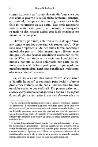 8 Murray N. Rothbard
contrário, devem ter “cometido suicídio”, uma vez que
eles eram o governo (que foi eleito democraticamente)
e, como tal, qualquer coisa que o governo lhes tenha
feito foi voluntário da sua parte.  Não seria necessário
insistir mais neste ponto; no entanto, a esmagado-
ra maioria das pessoas aceita esta ideia enganosa em
maior ou menor grau. 
Devemos, portanto, enfatizar a ideia de que “nós”
não somos o estado; o governo não somos “nós”.  O es-
tado não “representa” de nenhuma forma concreta a
maioria das pessoas1
.  Mas, mesmo que o fizesse, mes-
mo que 70% das pessoas decidissem assassinar os res-
tantes 30%, isso ainda assim seria um homicídio em
massa e não um suicídio voluntário por parte da mi-
noria chacinada2
.  Não se pode permitir que nenhuma
metáfora organicista, nenhuma banalidade irrelevante,
obscureça este fato essencial.
Se, então, o estado não somos “nós”, se ele não é
a “família humana” se reunindo para decidir sobre os
problemas mútuos, se ele não é uma reunião fraterna
ou clube social, o que é afinal?  Em poucas palavras, o
estado é a organização social que visa a manter o monopólio
do uso da força e da violência em uma determinada área
1
 Não é o objetivo deste trabalho desenvolver os inúmeros problemas e enganos
da “democracia”. É o suficiente dizer que o verdadeiro agente de um indivíduo,
ou “representante”, está sempre sujeito às ordens desse mesmo indivíduo, pode
ser demitido a qualquer momento e não pode agir em contrário aos interes-
ses ou desejos do seu chefe. Obviamente, o “representante” numa democracia
nunca poderá satisfazer estas funções de agente, as únicas conformes com uma
sociedade livre.
2
 Os sociais-democratas respondem muitas vezes que a democracia — a esco-
lha majoritária dos governantes — implica logicamente que a maioria tem de
deixar determinado grau de liberdade à minoria, pois a minoria pode um dia
tornar-se a maioria.  Aparte de outras falhas, este argumento obviamente não se
mantém onde a minoria não se pode tornar a maioria, por exemplo, quando a
minoria pertence a um grupo étnico ou racial diferente da maioria.
 