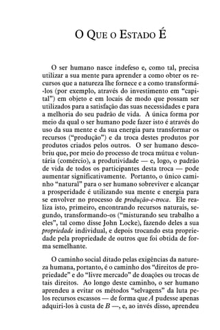 O Que o Estado É
O ser humano nasce indefeso e, como tal, precisa
utilizar a sua mente para aprender a como obter os re-
cursos que a natureza lhe fornece e a como transformá-
-los (por exemplo, através do investimento em “capi-
tal”) em objeto e em locais de modo que possam ser
utilizados para a satisfação das suas necessidades e para
a melhoria do seu padrão de vida.  A única forma por
meio da qual o ser humano pode fazer isto é através do
uso da sua mente e da sua energia para transformar os
recursos (“produção”) e da troca destes produtos por
produtos criados pelos outros.  O ser humano desco-
briu que, por meio do processo de troca mútua e volun-
tária (comércio), a produtividade — e, logo, o padrão
de vida de todos os participantes desta troca — pode
aumentar significativamente.  Portanto, o único cami-
nho “natural” para o ser humano sobreviver e alcançar
a prosperidade é utilizando sua mente e energia para
se envolver no processo de produção-e-troca.  Ele rea-
liza isto, primeiro, encontrando recursos naturais, se-
gundo, transformando-os (“misturando seu trabalho a
eles”, tal como disse John Locke), fazendo deles a sua
propriedade individual, e depois trocando esta proprie-
dade pela propriedade de outros que foi obtida de for-
ma semelhante.
O caminho social ditado pelas exigências da nature-
za humana, portanto, é o caminho dos “direitos de pro-
priedade” e do “livre mercado” de doações ou trocas de
tais direitos.  Ao longo deste caminho, o ser humano
aprendeu a evitar os métodos “selvagens” da luta pe-
los recursos escassos — de forma que A pudesse apenas
adquiri-los à custa de B —, e, ao invés disso, aprendeu
 