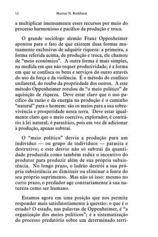 12 Murray N. Rothbard
a multiplicar imensamente esses recursos por meio do
processo harmonioso e pacífico da produção e troca.
O grande sociólogo alemão Franz Oppenheimer
apontou para o fato de que existem duas formas mu-
tuamente exclusivas de adquirir riqueza: a primeira, a
forma referida acima, de produção e troca, ele chamou
de “meio econômico”.  A outra forma é mais simples,
na medida em que não requer produtividade; é a forma
em que se confisca os bens e serviços do outro através
do uso da força e da violência.  É o método do confisco
unilateral, do roubo da propriedade dos outros.  A este
método Oppenheimer rotulou de “o meio político” de
aquisição de riqueza.  Deve estar claro que o uso pa-
cífico da razão e da energia na produção é o caminho
“natural” para o homem: são os meios para a sua sobre-
vivência e prosperidade nesta terra.  Deve estar igual-
mente claro que o meio coercivo, explorador, é contrá-
rio à lei natural; é parasítico, pois em vez de adicionar
à produção, apenas subtrai.
O “meio político” desvia a produção para um
indivíduo — ou grupo de indivíduos — parasita e
destrutivo; e este desvio não só subtrai da quanti-
dade produzida como também reduz o incentivo do
produtor para produzir além de sua própria subsis-
tência.  No longo prazo, o ladrão destrói a sua pró-
pria subsistência ao diminuir ou eliminar a fonte do
seu próprio suprimento.  Mas não só isso: mesmo no
curto prazo, o predador age contrariamente à sua na-
tureza como ser humano.
Estamos agora em uma posição que nos permite
responder mais satisfatoriamente à questão: o que é o
estado? O estado, nas palavras de Oppenheimer, é “a
organização dos meios políticos”; é a sistematização
do processo predatório sobre um determinado terri-
 