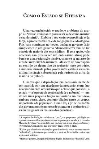 Como o Estado se Eterniza
Uma vez estabelecido o estado, o problema do gru-
po ou “casta” dominante passa a ser o de como manter
o seu domínio1
.  Embora o seu modus operandi seja o da
força, o problema básico e de longo prazo é ideológico.
Pois para continuar no poder, qualquer governo (não
simplesmente um governo “democrático”) tem de ter
o apoio da maioria dos seus súditos.  E esse apoio, vale
observar, não precisa ser um entusiasmo ativo; pode
bem ser uma resignação passiva, como se se tratasse de
uma lei inevitável da natureza.  Mas tem de haver apoio
no sentido de algum tipo de aceitação; caso contrário,
a minoria formada pelos governantes estatais seria em
última instância sobrepujada pela resistência ativa da
maioria do público.
Uma vez que a depredação tem necessariamente de
ser mantida por um excedente da produção, é um fato
necessariamente verdadeiro que a classe que constitui o
estado — a burocracia estabelecida (e a nobreza) — tem
de ser uma pequena fração minoritária no território,
embora possa, claro, comprar aliados entre os grupos
importantes da população.  Como tal, a principal tarefa
dos governantes é sempre a de assegurar a aceitação ati-
va ou resignada da maioria dos cidadãos2
,3
.
1
 A respeito da distinção crucial entre “casta”, um grupo com privilégios ou
opressões transmitidos coercivamente ou impostas pelo estado, e o conceito
Marxista de “classe” na sociedade, ver Ludwig von Mises, Theory and History
(New Haven, Connecticut: Yale University Press, 1957), p. 112ff.
2
 É claro que tal aceitação não implica que o domínio do estado tenha se tornado
“voluntário”; pois mesmo que a maioria o apoie de forma ávida e ativa, esse
apoio não é unânime.
3
 Que todo governo, independentemente do grau de imposição “ditatorial”, tem
 