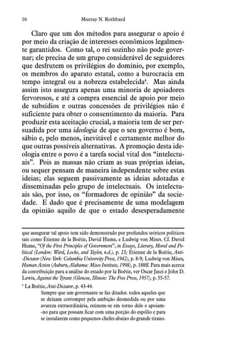 16 Murray N. Rothbard
Claro que um dos métodos para assegurar o apoio é
por meio da criação de interesses econômicos legalmen-
te garantidos.  Como tal, o rei sozinho não pode gover-
nar; ele precisa de um grupo considerável de seguidores
que desfrutem os privilégios do domínio, por exemplo,
os membros do aparato estatal, como a burocracia em
tempo integral ou a nobreza estabelecida4
.  Mas ainda
assim isto assegura apenas uma minoria de apoiadores
fervorosos, e até a compra essencial de apoio por meio
de subsídios e outras concessões de privilégios não é
suficiente para obter o consentimento da maioria.  Para
produzir esta aceitação crucial, a maioria tem de ser per-
suadida por uma ideologia de que o seu governo é bom,
sábio e, pelo menos, inevitável e certamente melhor do
que outras possíveis alternativas.  A promoção desta ide-
ologia entre o povo é a tarefa social vital dos “intelectu-
ais”.  Pois as massas não criam as suas próprias ideias,
ou sequer pensam de maneira independente sobre estas
ideias; elas seguem passivamente as ideias adotadas e
disseminadas pelo grupo de intelectuais.  Os intelectu-
ais são, por isso, os “formadores de opinião” da socie-
dade.  E dado que é precisamente de uma modelagem
da opinião aquilo de que o estado desesperadamente
que assegurar tal apoio tem sido demonstrado por profundos teóricos políticos
tais como Étienne de la Boétie, David Hume, e Ludwig von Mises. Cf. David
Hume, “Of the First Principles of Government”, in Essays, Literary, Moral and Po-
litical (London: Ward, Locke, and Taylor, n.d.), p. 23; Étienne de la Boétie, Anti-
-Dictator (New York: Columbia University Press, 1942), p. 8-9; Ludwig von Mises,
Human Action (Auburn, Alabama: Mises Institute, 1998), p. 188ff. Para mais acerca
da contribuição para a análise do estado por la Boétie, ver Oscar Jaszi e John D.
Lewis, Against the Tyrant (Glencoe, Illinois: The Free Press, 1957), p. 55-57.
4
 La Boétie, Anti-Dictator, p. 43-44.
Sempre que um governante se faz ditador. todos aqueles que
se deixam corromper pela ambição desmedida ou por uma
avareza extraordinária, reúnem-se em torno dele e apoiam-
-no para que possam ficar com uma porção do espólio e para
se instalarem como pequenos chefes abaixo do grande tirano.
 