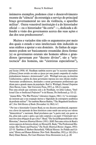 18 Murray N. Rothbard
inúmeros exemplos, podemos citar o desenvolvimento
recente da “ciência” da estratégia a serviço do principal
braço governamental no uso da violência, o aparelho
militar7
.  Outra venerável instituição é a do historiador
oficial — ou o historiador “da corte” —, dedicada a di-
fundir a visão dos governantes acerca das suas ações e
das dos seus predecessores8
.
Muitos e variados têm sido os argumentos por meio
dos quais o estado e seus intelectuais têm induzido os
seus súditos a apoiar o seu domínio.  As linhas de argu-
mento podem ser basicamente resumidas desta forma:
(a) os governantes estatais são homens sábios e gran-
diosos (governam por “decreto divino”, são a “aris-
tocracia” dos homens, são “cientistas especialistas”),
and Society (1958): 65. Needham também escreve que “os sucessivos imperadores
[Chineses] foram servidos em todas as épocas por uma grande companhia de eruditos
profundamente humanos e desinteressados”, p.61.  Wittfogel nota que, na doutrina
Confucionista, a glória da classe governante repousa nos seus oficiais erudito-
-burocratas cavalheirescos, destinados a serem governantes profissionais que
ditam para a grande massa da população. Karl A. Wittfogel, Oriental Despotism
(New Haven, Conn.: Yale University Press, 1957), p. 320-21 e passim.
Para uma atitude que contrasta com a de Needham, ver John Lukacs, “Intel-
lectual Class or Intellectual Profession?” in de Huszar, The Intellectuals, p. 521-22.
7
 Jeanne Ribs, “The War Plotters,” Liberation (August, 1961): 13, “os estrategis-
tas insistem que a sua ocupação merece a ‘dignidade da contraparte acadêmica
da profissão militar’”. Ver também Marcus Raskin, “The Megadeath Intellectu-
als”, New York Review of Books (November 14, 1963): 6-7.
8
 Por isso o historiador Conyers Read, no seu discurso presidencial, argumen-
tou a favor da supressão de fatos históricos como sendo um serviço aos valores
“democráticos” e nacionais. Read proclamou que “a guerra total, seja quente ou
fria, alista toda a gente e apela a que todos cumpram o seu papel. O historiador não é
mais livre desta obrigação do que o físico”. Read, “The Social Responsibilities of the
Historian,” American Historical Review (1951): 283ff. Para uma crítica de Read e
outros aspectos de historia oficial, ver Howard K. Beale, “The Professional His-
torian: His Theory and Practice,” The Pacific Historical Review (August, 1953):
227-55. Também cf. Herbert Butterfield, “Official History: Its Pitfalls and Cri-
teria,” History and Human Relations (New York: Macmillan, 1952), p. 182-224; e
Harry Elmer Barnes, The Court Historians Versus Revisionism (n.d.), p. 2ff.
 