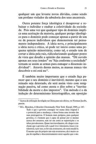 21Como o Estado se Eterniza
qualquer um que levante novas dúvidas, como sendo
um profano violador da sabedoria dos seus ancestrais.
Outra potente força ideológica é desaprovar e re-
baixar o indivíduo e exaltar a coletividade da socieda-
de.  Pois uma vez que qualquer tipo de domínio impli-
ca uma aceitação da maioria, qualquer perigo ideológi-
co para o domínio pode começar apenas a partir de um
ou de poucos indivíduos que demonstrem ter pensa-
mento independente.  A ideia nova, e principalmente
a ideia nova e crítica, só pode ter início como uma pe-
quena opinião minoritária; como tal, o estado tem de
cortar a ideia pela raiz, ridicularizando qualquer ponto
de vista que desafie a opinião das massas.  “Dê ouvido
apenas aos seus irmãos” ou “Aja conforme a sociedade”
tornam-se assim as armas para esmagar a dissensão in-
dividual11
.  Através destes meios, as massas nunca vão
descobrir o rei está nu12
.
É também muito importante que o estado faça pa-
recer que o seu domínio é inevitável; mesmo que o seu
reinado seja detestado, ele será assim visto com resig-
nação passiva, tal como atesta o dito sobre a “inevita-
bilidade da morte e dos impostos”.  Um método é o da
indução do determinismo historiográfico, em oposição
11
 Acerca da utilização da religião na China para tais efeitos, ver Norman Jacobs,
passim.
12
 H.L. Mencken, A Mencken Chrestomathy (New York: Knopf, 1949), p. 145:
Tudo o que o governo consegue ver numa ideia original é
o potencial para a mudança, e dessa forma uma invasão das
suas prerrogativas. O homem mais perigoso, para qualquer
governo, é o homem que é capaz de pensar por si mesmo
acerca dos assuntos, sem ter em conta as superstições e os
tabus prevalecentes. Quase inevitavelmente, ele chega à con-
clusão que o governo sob o qual vive é desonesto, louco e in-
tolerável, e por isso, se for um aventuroso, ele tenta mudá-lo.
E mesmo que ele próprio não seja aventuroso, ele é muito ca-
paz de espalhar o descontentamento entre aqueles que o são.
 