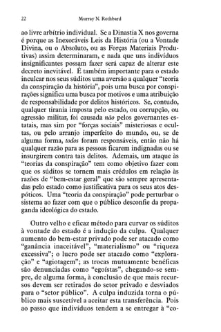 22 Murray N. Rothbard
ao livre arbítrio individual.  Se a Dinastia X nos governa
é porque as Inexoráveis Leis da História (ou a Vontade
Divina, ou o Absoluto, ou as Forças Materiais Produ-
tivas) assim determinaram, e nada que uns indivíduos
insignificantes possam fazer será capaz de alterar este
decreto inevitável.  É também importante para o estado
inculcar nos seus súditos uma aversão a qualquer “teoria
da conspiração da história”, pois uma busca por conspi-
rações significa uma busca por motivos e uma atribuição
de responsabilidade por delitos históricos.  Se, contudo,
qualquer tirania imposta pelo estado, ou corrupção, ou
agressão militar, foi causada não pelos governantes es-
tatais, mas sim por “forças sociais” misteriosas e ocul-
tas, ou pelo arranjo imperfeito do mundo, ou, se de
alguma forma, todos foram responsáveis, então não há
qualquer razão para as pessoas ficarem indignadas ou se
insurgirem contra tais delitos.  Ademais, um ataque às
“teorias da conspiração” tem como objetivo fazer com
que os súditos se tornem mais crédulos em relação às
razões de “bem-estar geral” que são sempre apresenta-
das pelo estado como justificativa para os seus atos des-
póticos.  Uma “teoria da conspiração” pode perturbar o
sistema ao fazer com que o público desconfie da propa-
ganda ideológica do estado.
Outro velho e eficaz método para curvar os súditos
à vontade do estado é a indução da culpa.  Qualquer
aumento do bem-estar privado pode ser atacado como
“ganância inaceitável”, “materialismo” ou “riqueza
excessiva”; o lucro pode ser atacado como “explora-
ção” e “agiotagem”; as trocas mutuamente benéficas
são denunciadas como “egoístas”, chegando-se sem-
pre, de alguma forma, à conclusão de que mais recur-
sos devem ser retirados do setor privado e desviados
para o “setor público”.  A culpa induzida torna o pú-
blico mais suscetível a aceitar esta transferência.  Pois
ao passo que indivíduos tendem a se entregar à “co-
 