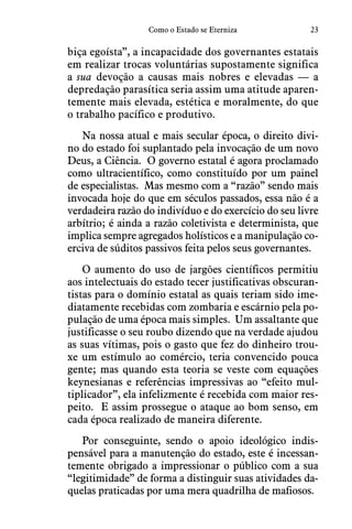 23Como o Estado se Eterniza
biça egoísta”, a incapacidade dos governantes estatais
em realizar trocas voluntárias supostamente significa
a sua devoção a causas mais nobres e elevadas — a
depredação parasítica seria assim uma atitude aparen-
temente mais elevada, estética e moralmente, do que
o trabalho pacífico e produtivo.
Na nossa atual e mais secular época, o direito divi-
no do estado foi suplantado pela invocação de um novo
Deus, a Ciência.  O governo estatal é agora proclamado
como ultracientífico, como constituído por um painel
de especialistas.  Mas mesmo com a “razão” sendo mais
invocada hoje do que em séculos passados, essa não é a
verdadeira razão do indivíduo e do exercício do seu livre
arbítrio; é ainda a razão coletivista e determinista, que
implica sempre agregados holísticos e a manipulação co-
erciva de súditos passivos feita pelos seus governantes.
O aumento do uso de jargões científicos permitiu
aos intelectuais do estado tecer justificativas obscuran-
tistas para o domínio estatal as quais teriam sido ime-
diatamente recebidas com zombaria e escárnio pela po-
pulação de uma época mais simples.  Um assaltante que
justificasse o seu roubo dizendo que na verdade ajudou
as suas vítimas, pois o gasto que fez do dinheiro trou-
xe um estímulo ao comércio, teria convencido pouca
gente; mas quando esta teoria se veste com equações
keynesianas e referências impressivas ao “efeito mul-
tiplicador”, ela infelizmente é recebida com maior res-
peito.  E assim prossegue o ataque ao bom senso, em
cada época realizado de maneira diferente.
Por conseguinte, sendo o apoio ideológico indis-
pensável para a manutenção do estado, este é incessan-
temente obrigado a impressionar o público com a sua
“legitimidade” de forma a distinguir suas atividades da-
quelas praticadas por uma mera quadrilha de mafiosos.
 