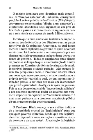 26 Murray N. Rothbard
O mesmo aconteceu com doutrinas mais específi-
cas: os “direitos naturais” do indivíduo, consagrados
por John Locke e pela Carta dos Direitos (Bill of Rights),
converteram-se no estatista “direito a um emprego”; o
utilitarismo abandonou seus argumentos em prol da
liberdade e passou a se concentrar em argumentos con-
tra a resistência aos ataques do estado à liberdade etc.
É certo que a mais ambiciosa tentativa de impor li-
mites ao estado foi a Carta dos Direitos e outras partes
restritivas da Constituição Americana, na qual foram
escritos limites explícitos ao governo os quais deveriam
servir como lei fundamental a ser interpretada por um
sistema judicial supostamente independente dos outros
ramos do governo.  Todos os americanos estão cientes
do processo ao longo do qual esta construção de limites
presentes na Constituição foi sendo alargada de modo
inexorável durante o século passado.  Mas poucos fo-
ram tão perspicazes como o Professor Charles Black
em notar que, neste processo, o estado transformou a
própria revisão judicial, a qual, de um mecanismo li-
mitador, passou a ser cada vez mais um instrumento
que provê legitimidade ideológica às ações do governo. 
Pois se um decreto judicial de “inconstitucionalidade”
é um poderoso entrave ao poder do governo, um vere-
dicto implícito ou explícito de “constitucionalidade” é
uma arma poderosa para promover a aceitação pública
de um crescente poder governamental.
O Professor Black começa a sua análise indican-
do a necessidade crucial da “legitimidade” para que
qualquer governo sobreviva, sendo que esta legitimi-
dade corresponde a uma aceitação majoritária básica
do governo e de suas ações2
.  A aceitação da legitimi-
2
 Charles L. Black. Jr., The People and the Court (New York: Macmillan, 1960),
p. 35ff.
 