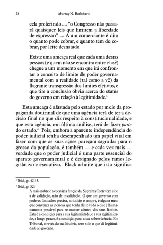 28 Murray N. Rothbard
cela proferindo .... “o Congresso não passa-
rá quaisquer leis que limitem a liberdade
de expressão” .... A um comerciante é dito
o quanto pode cobrar, e quanto tem de co-
brar, por leite desnatado. 
Existe uma ameaça real que cada uma destas
pessoas (e quem não se encontra entre elas?)
chegue a um momento em que irá confron-
tar o conceito de limite do poder governa-
mental com a realidade (tal como a vê) da
flagrante transgressão dos limites efetivos, e
que tire a conclusão óbvia acerca do status
do governo em relação à legitimidade.3
Esta ameaça é afastada pelo estado por meio da pro-
paganda doutrinal de que uma agência terá de ter a de-
cisão final no que diz respeito à constitucionalidade, e
que esta agência, em última análise, terá de fazer parte
do estado.4
Pois, embora a aparente independência do
poder judicial tenha desempenhado um papel vital em
fazer com que as suas ações pareçam sagradas para o
grosso da população, é também — e cada vez mais —
verdade que o poder judicial é uma parte essencial do
aparato governamental e é designado pelos ramos le-
gislativo e executivo.  Black admite que isto significa
3
 Ibid., p. 42-43.
4
 Ibid., p. 52:
A mais nobre e necessária função da Suprema Corte tem sido
a de validação, não de invalidação. O que um governo com
poderes limitados precisa, no início e sempre, é algum meio
que convença as pessoas que tenha feito tudo o que é huma-
namente possível para se manter dentro dos seus limites.
Esta é a condição para a sua legitimidade, e a sua legitimida-
de, a longo prazo, é a condição para a sua sobrevivência. E o
Tribunal, através da sua história, tem sido o que dá legitimi-
dade ao governo.
 
