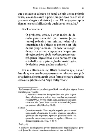 29Como o Estado Transcende Seus Limites
que o estado se colocou no papel de juiz de sua própria
causa, violando assim o princípio jurídico básico de se
procurar chegar a decisões justas.  Ele nega perempto-
riamente a possibilidade de qualquer alternativa.5
Black acrescenta:
O problema, então, é criar meios de de-
cisão governamental que possam [espe-
ramos] reduzir a um mínimo tolerável a
intensidade da objeção ao governo ser juiz
de sua própria causa.  Tendo feito isto, po-
demos apenas ter a esperança de que esta
objeção, embora ainda teoricamente sustentá-
vel, perca força efetiva até o ponto em que
o trabalho de legitimação das instituições
de decisão possa ganhar aceitação.6
Em sua última análise, Black considera que, dado o
fato de que o estado perpetuamente julga em sua pró-
pria defesa, ele conseguir desta forma chegar a decisões
justas e legítimas seria “algo milagroso”.7
5
 Embora completamente paradoxal, para Black esta solução é alegre e despre-
ocupadamente evidente:
O poder final do estado. deve parar onde a lei pára. E quem
fixará o limite, e quem aplicará uma trava, face ao poder mais
possante? Ora, o próprio estado, claro, através dos seus juízes
e das suas leis. Quem é que controla o moderado? Quem é
que ensina o sábio? (Ibid., p. 32-33)
E ainda:
Quando as questões dizem respeito ao poder governamental
numa nação soberana, não é possível selecionar um árbitro
que esteja fora do governo. Qualquer governo nacional, en-
quanto for um governo, tem que ter a palavra última acerca
do seu próprio poder. (Ibid., p. 48-49)
6
 Ibid., p.49.
7
 A atribuição do milagroso ao governo é reminiscente da justificação do gover-
no de James Burnham através do misticismo e da irracionalidade:
 