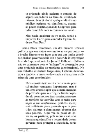 31Como o Estado Transcende Seus Limites
te ordenado ainda acalenta o coração de
alguns sonhadores na terra da irrealidade
raivosa.  Mas já não há qualquer dúvida no
público, perigosa ou significativa, quanto
ao poder constitucional do Congresso para
lidar como lida com a economia nacional....
Não havia qualquer outro meio, senão a
Suprema Corte, para conceder legitimida-
de ao New Deal.9
Como Black reconhece, um dos maiores teóricos
políticos que constatou — e muito antes que outros —
a brecha flagrante em fazer com que um limite consti-
tucional ao governo esteja sob o poder de interpretação
final da Suprema Corte foi John C. Calhoun.  Calhoun
não se contentou com o “milagre”, e prosseguiu com
uma profunda análise do problema constitucional.  No
seu trabalho intitulado Disquisition, Calhoun demons-
trou a tendência inerente do estado a ultrapassar os li-
mites de uma constituição:
Uma constituição escrita certamente pos-
sui muitas vantagens importantes, mas é
um erro crasso supor que a mera inserção
de provisões para restringir e limitar o po-
der do governo, sem dotar aqueles para quem
as provisões são inseridas com os meios para
impor o seu cumprimento, [itálicos meus]
será suficiente para prevenir que os par-
tidos maiores e dominantes abusem dos
seus poderes.  Uma vez na posse do go-
verno, os partidos, pela mesma natureza
humana que justifica a necessidade de um
governo para proteger a sociedade, serão
9
 Ibid., p. 65.
 