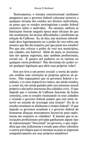 34 Murray N. Rothbard
Teoricamente, o sistema constitucional resultante
assegurava que o governo federal colocasse entraves a
qualquer invasão dos estados aos direitos individuais,
ao passo que os estados restringiriam o poder federal
excessivo sobre o indivíduo.  No entanto, embora as
limitações fossem naquela época mais eficazes do que
são atualmente, há muitas dificuldades e problemas na
solução de Calhoun.  Se, de fato, um interesse subordi-
nado deve legitimamente ter o poder de veto sobre um
assunto que lhe diz respeito, por que parar nos estados? 
Por que não colocar o poder de veto nos municípios,
nas cidades, nos bairros?  Além do mais, os interesses
não são apenas regionais, mas também profissionais,
sociais etc.  E quanto aos padeiros ou os taxistas ou
qualquer outra profissão?  Não deveriam eles poder ve-
tar qualquer legislação que afete suas próprias vidas? 
Isto nos leva a um ponto crucial: a teoria da anula-
ção confina suas restrições às próprias agências do go-
verno.  Não esqueçamos que os governos federal e es-
taduais, e os seus respectivos ramos, são ainda estados,
e, como tal, são ainda guiados pelo seu interesse estatal
próprio e não pelos interesses dos cidadãos civis.  O que
impede que o sistema de Calhoun funcione de forma
contrária, com os estados tiranizando os seus cidadãos
e vetando o governo federal sempre que este tente in-
tervir no sentido de restringir essa tirania?  Ou de os
estados estaduais se alinharem à tirania federal?  O que
impede os governos estaduais e o governo federal de
formarem alianças mutuamente lucrativas para explo-
rarem em conjunto os cidadãos?  E mesmo que as as-
sociações profissionais privadas ganhassem algum tipo
de representação “funcional” no governo, o que impe-
diria que elas utilizassem o estado para obter subsídios
e outros privilégios para si mesmas ou para se imporem
compulsivamente aos seus próprios membros?
 
